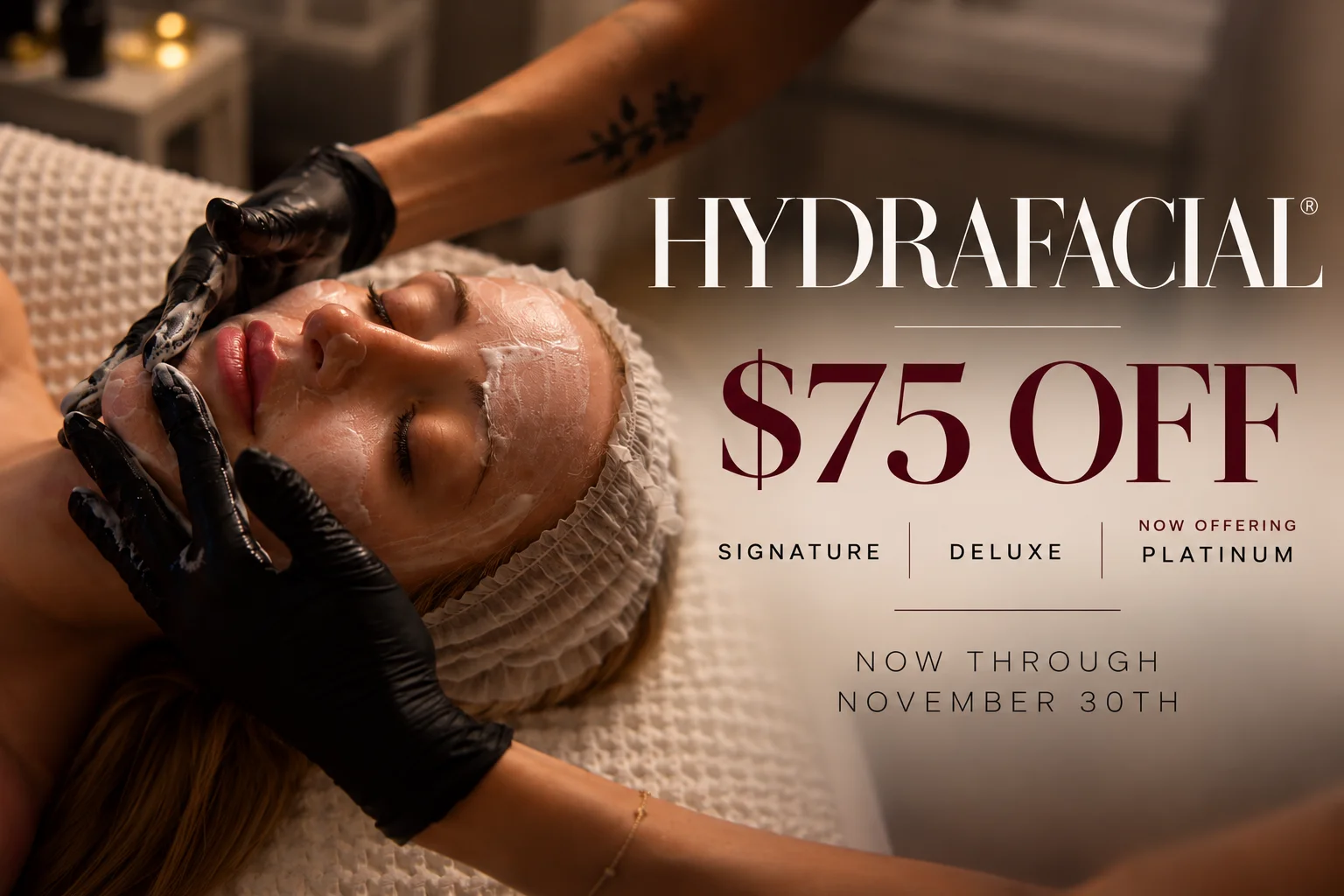 Hydrafacial: $75 off Signature, Deluxe or Platinum Hydrafacial. Now offering, now through November 30th.