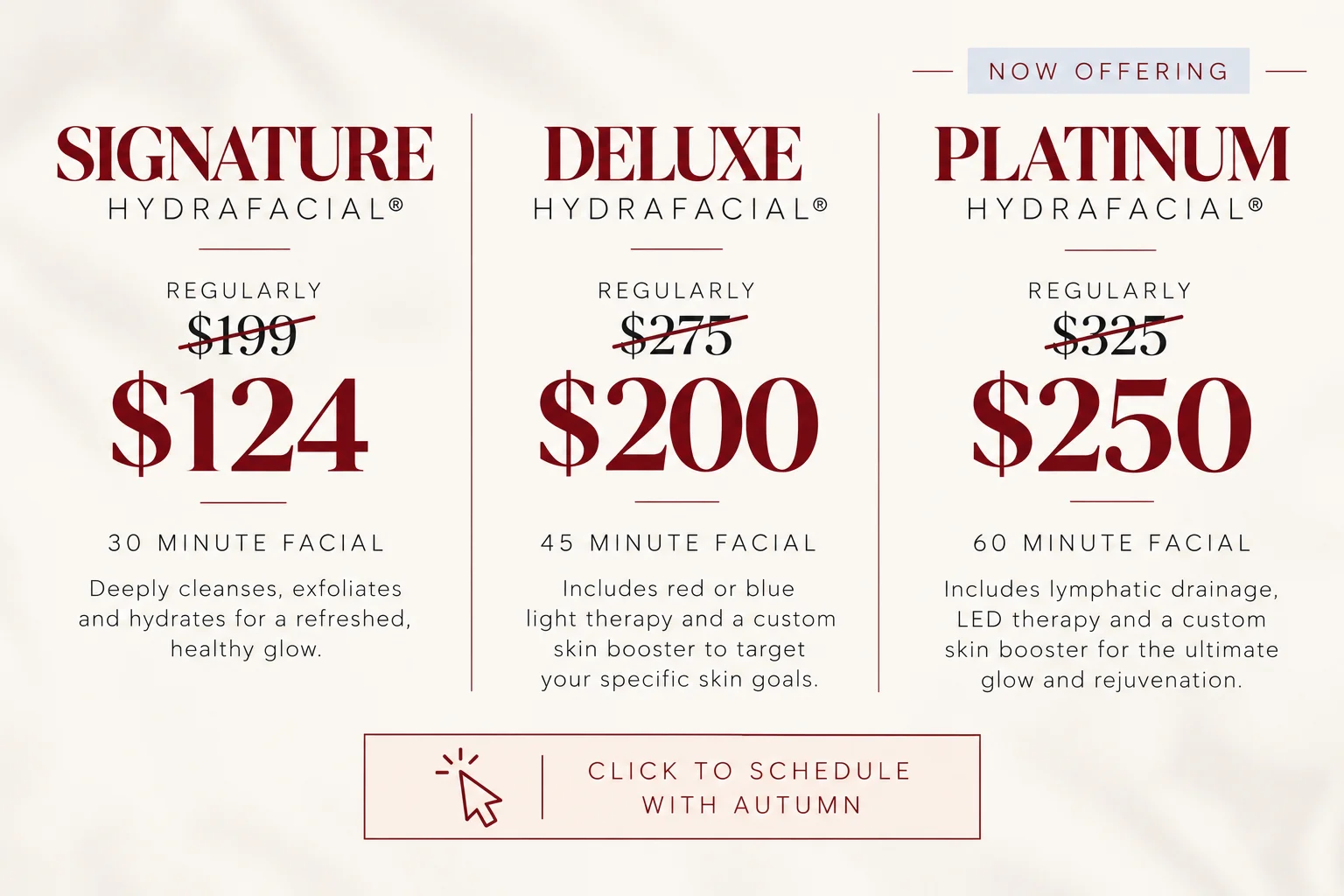Now offering Hydrafacial: Signature Hydrafacial regularly $199, now $124 (30 minute facial); Deluxe Hydrafacial regularly $275, now $200 (45 minute facial); Platinum Hydrafacial regularly $325, now $250 (60 minute facial). Click to schedule with Autumn.
